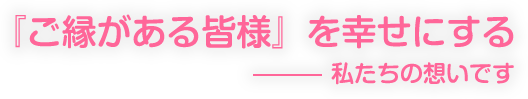 『ご縁がある皆様』を幸せにする - 私たちの想いです