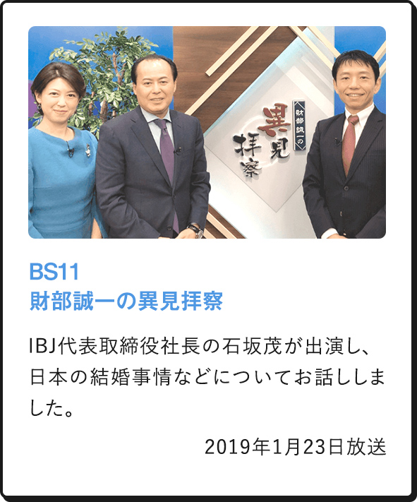 BS11 財部誠一の異見拝察 IBJ代表取締役社長の石坂茂が出演し、日本の結婚事情などについてお話ししました。 2019年1月23日放送