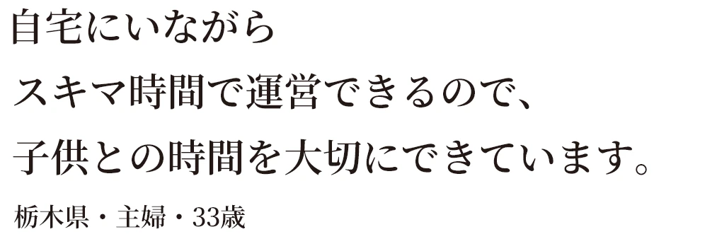 自宅にいながらスキマ時間で運営できるので、子供との時間を大切にできています。栃木県・主婦・33歳