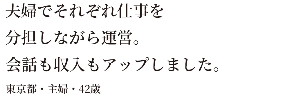 夫婦でそれぞれ仕事を分担しながら運営。会話も収入もアップしました。東京都・主婦・42歳