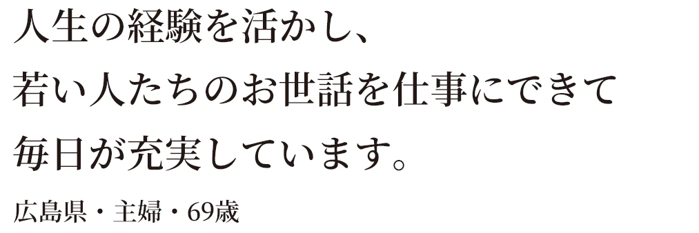 人生の経験を活かし、若い人たちのお世話を仕事にできて毎日が充実しています。広島県・主婦・69歳