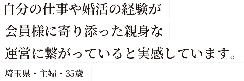 自分の仕事や婚活の経験が会員様に寄り添った親身な運営に繋がっていると実感しています。埼玉県・主婦・35歳