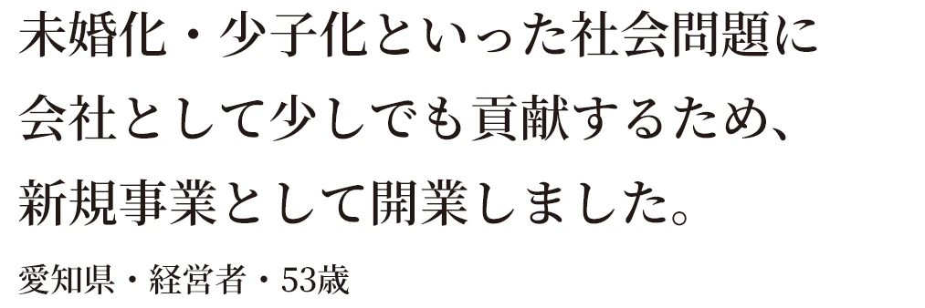 未婚化・少子化といった社会問題に会社として少しでも貢献するため、新規事業として開業しました。愛知県・経営者・53歳